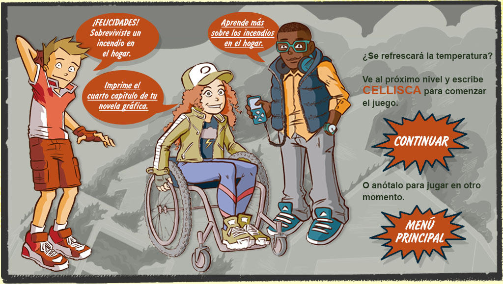 SONNY: ¡Felicidades! Sobreviviste un incendio en el hogar. GAYLE: Imprime el quinto capítulo de tu novela gráfica. RAY: Aprende más sobre los incendios en el hogar. PIE DE IMAGEN: ¿Se refrescará la temperatura? Anota lo siguiente: CELLISCA. Lo necesitarás para comenzar el próximo nivel.