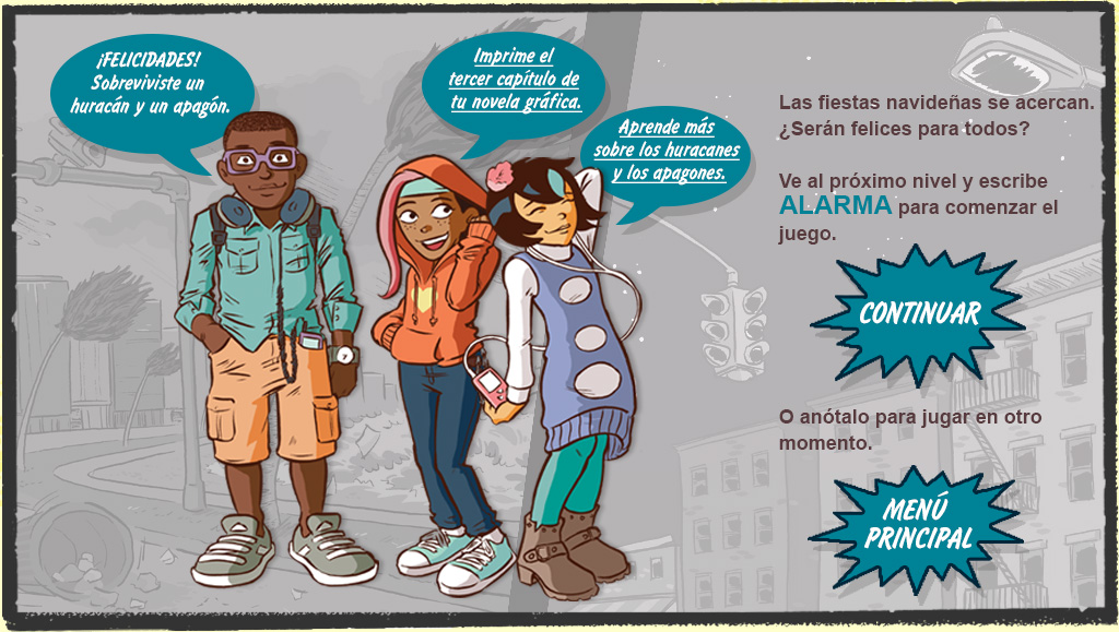 Escena final con Ray, Misti y Raina. PIE DE IMAGEN: Las vacaciones se acercan. ¿Serán felices para todos? Ve al próximo nivel y escribe ALARMA para comenzar el juego. O anótalo para que juegues más tarde. RAY: ¡Felicidades! Sobreviviste un huracán y un apagón. MISTI: Imprime el tercer capítulo de tu novela gráfica. RAINA: Aprende más sobre huracanes y apagones. 

